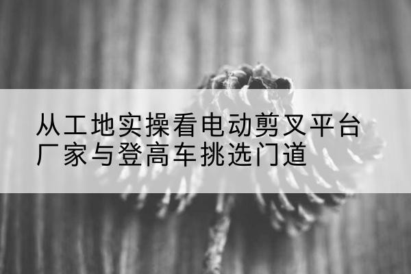 桦南电动剪叉升降平台厂家-从工地实操看电动剪叉平台厂家与登高车挑选门道