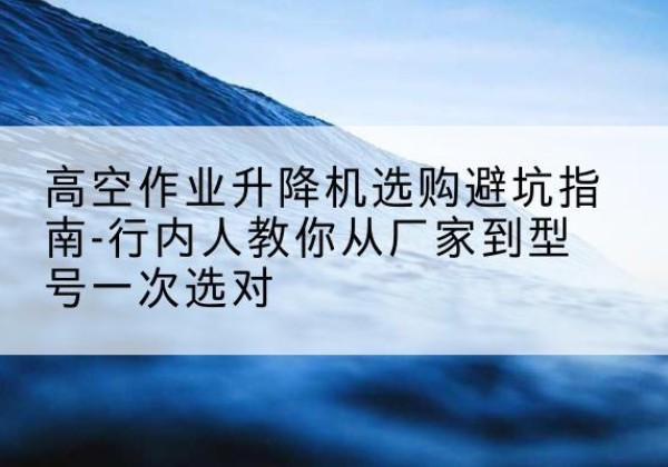 桦南升降平台厂家-高空作业升降机选购避坑指南-行内人教你从厂家到型号一次选对