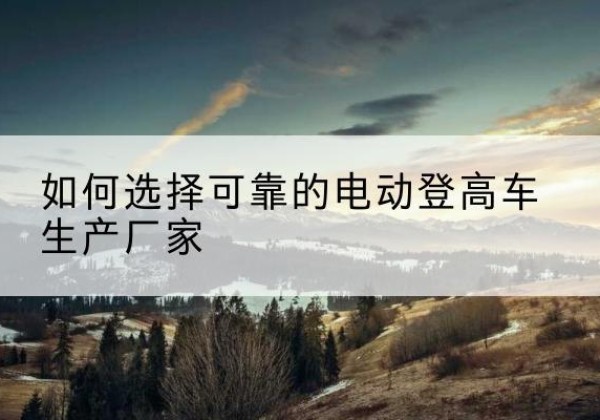 桦南电动登高车厂家-如何选择可靠的电动登高车生产厂家