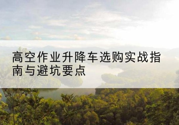 桦南升降车怎么选-高空作业升降车选购实战指南与避坑要点